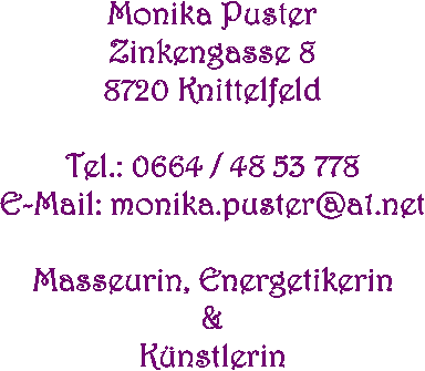 Monika Puster
Kärntnerstr. 13
8720 Knittelfeld

Tel.: 0664 / 48 53 778
Mail: monika.puster@ainet.at

Massage, Energethik
&
Kunst